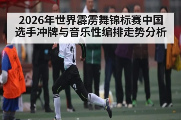 2026年世界霹雳舞锦标赛中国选手冲牌与音乐性编排走势分析